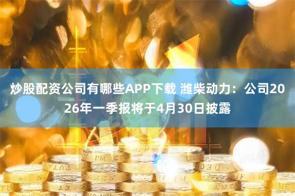 炒股配资公司有哪些APP下载 潍柴动力：公司2026年一季报将于4月30日披露