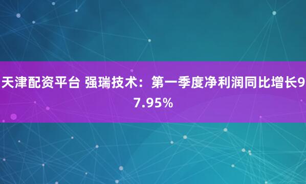 天津配资平台 强瑞技术：第一季度净利润同比增长97.95%