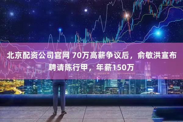 北京配资公司官网 70万高薪争议后，俞敏洪宣布聘请陈行甲，年薪150万
