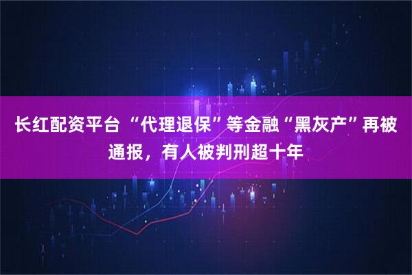 长红配资平台 “代理退保”等金融“黑灰产”再被通报，有人被判刑超十年