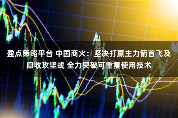 盈点策略平台 中国商火：坚决打赢主力箭首飞及回收攻坚战 全力突破可重复使用技术