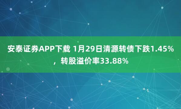 安泰证券APP下载 1月29日清源转债下跌1.45%，转股溢价率33.88%