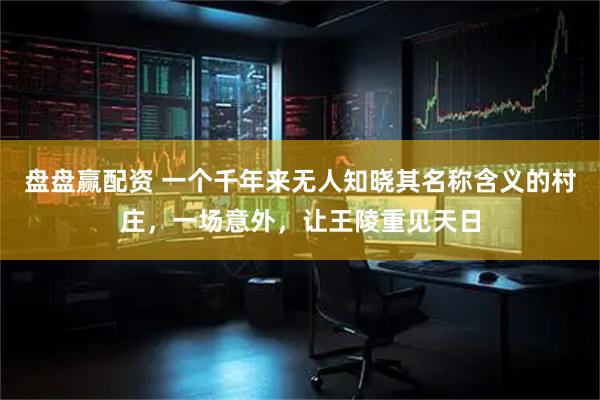 盘盘赢配资 一个千年来无人知晓其名称含义的村庄，一场意外，让王陵重见天日