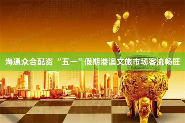 海通众合配资 “五一”假期港澳文旅市场客流畅旺