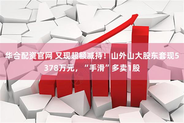 华合配资官网 又现超额减持！山外山大股东套现5378万元，“手滑”多卖1股