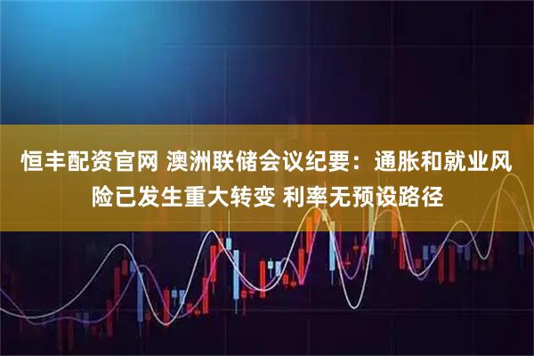 恒丰配资官网 澳洲联储会议纪要：通胀和就业风险已发生重大转变 利率无预设路径