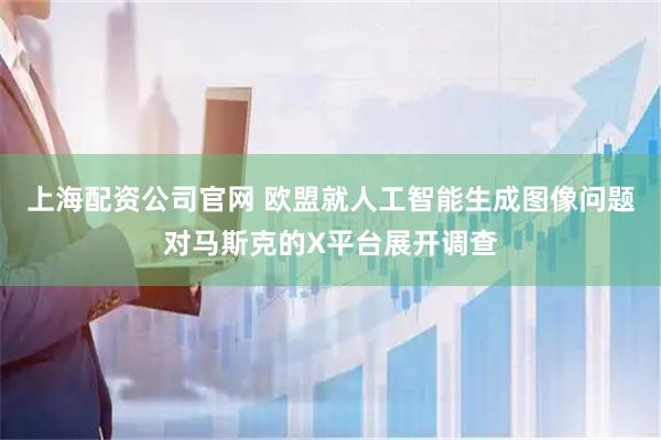 上海配资公司官网 欧盟就人工智能生成图像问题对马斯克的X平台展开调查